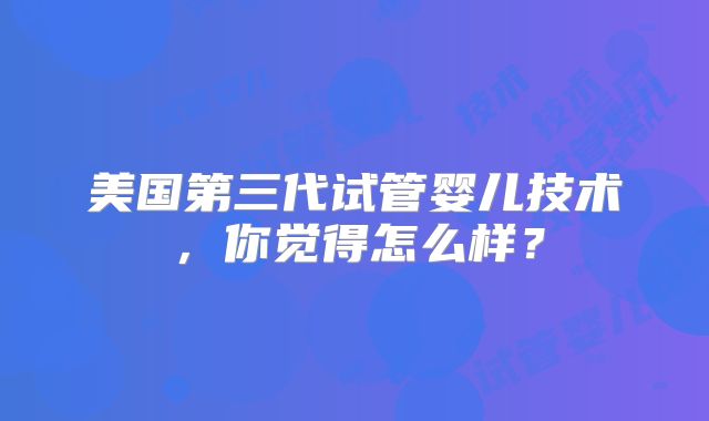 美国第三代试管婴儿技术，你觉得怎么样？