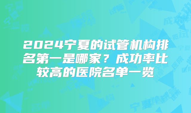 2024宁夏的试管机构排名第一是哪家?成功率比较高的医院名单一览
