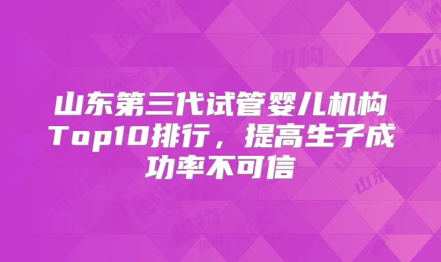 山东第三代试管婴儿机构Top10排行,提高生子成功率不可信