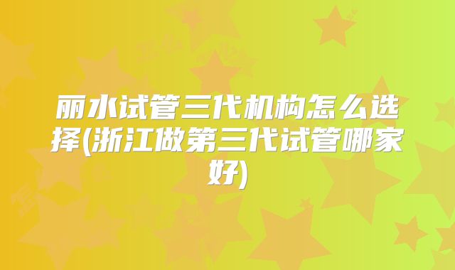 丽水试管三代机构怎么选择(浙江做第三代试管哪家好)