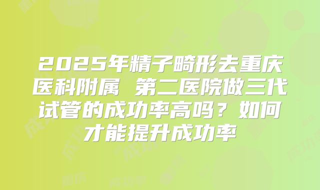 2025年精子畸形去重庆医科附属 第二医院做三代试管的成功率高吗？如何才能提升成功率