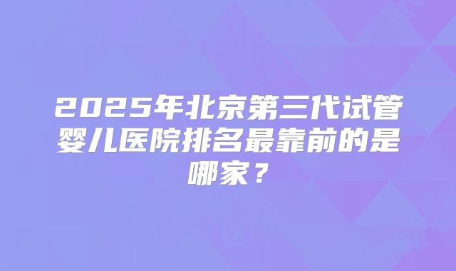 2025年北京第三代试管婴儿医院排名最靠前的是哪家？