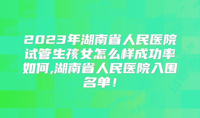 2023年湖南省人民医院试管生孩女怎么样成功率如何,湖南省人民医院入围名单！