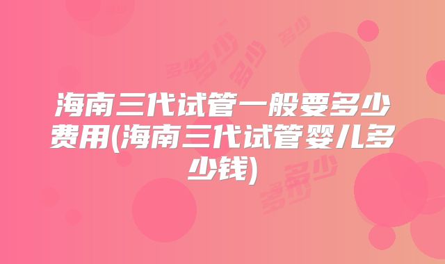 海南三代试管一般要多少费用(海南三代试管婴儿多少钱)