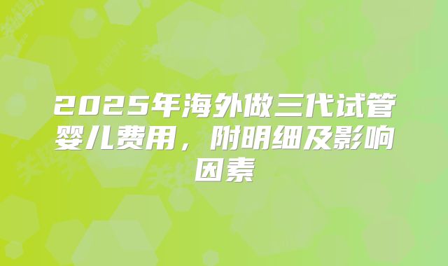 2025年海外做三代试管婴儿费用，附明细及影响因素