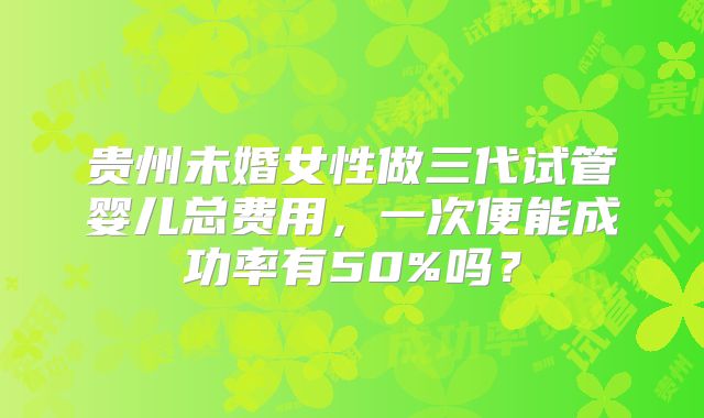 贵州未婚女性做三代试管婴儿总费用，一次便能成功率有50%吗？