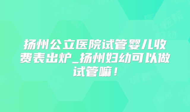 扬州公立医院试管婴儿收费表出炉_扬州妇幼可以做试管嘛！