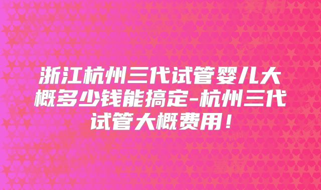 浙江杭州三代试管婴儿大概多少钱能搞定-杭州三代试管大概费用!