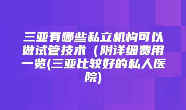 三亚有哪些私立机构可以做试管技术（附详细费用一览(三亚比较好的私人医院)