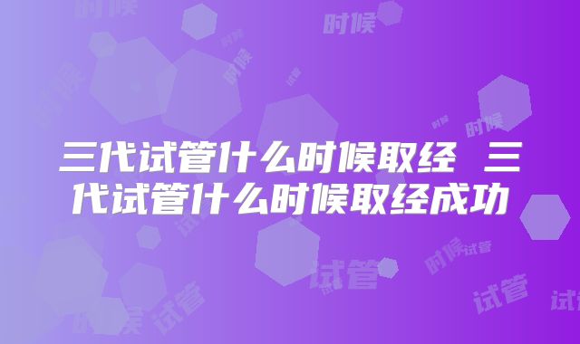 三代试管什么时候取经 三代试管什么时候取经成功