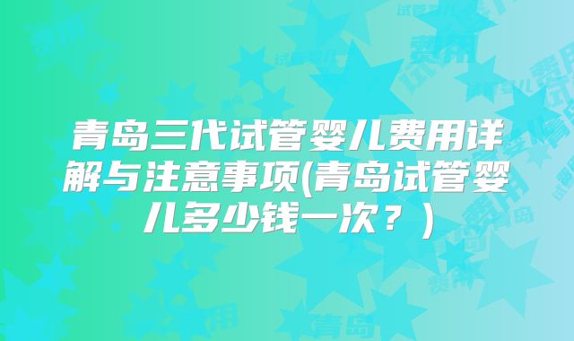 青岛三代试管婴儿费用详解与注意事项(青岛试管婴儿多少钱一次?)