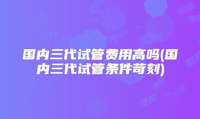 国内三代试管费用高吗(国内三代试管条件苛刻)