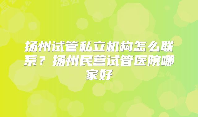 扬州试管私立机构怎么联系?扬州民营试管医院哪家好