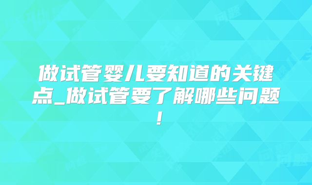 做试管婴儿要知道的关键点_做试管要了解哪些问题！