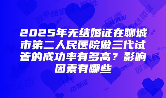 2025年无结婚证在聊城市第二人民医院做三代试管的成功率有多高?影响因素有哪些