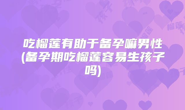 吃榴莲有助于备孕嘛男性(备孕期吃榴莲容易生孩子吗)