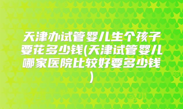 天津办试管婴儿生个孩子要花多少钱(天津试管婴儿哪家医院比较好要多少钱)