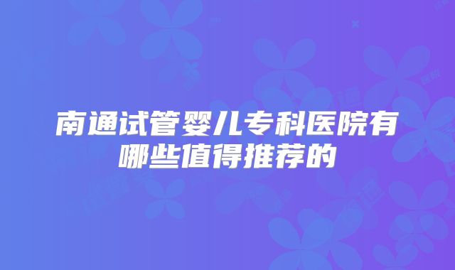 南通试管婴儿专科医院有哪些值得推荐的