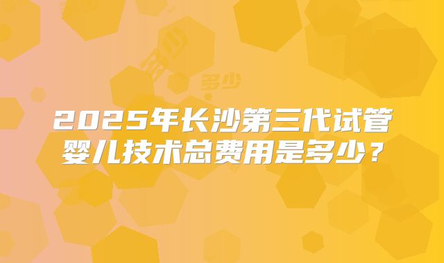 2025年长沙第三代试管婴儿技术总费用是多少？