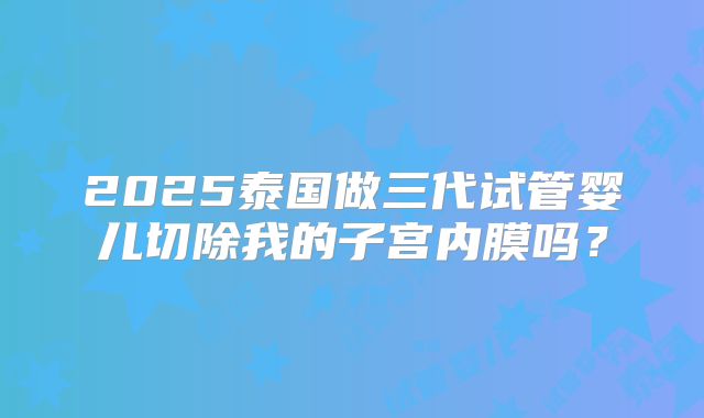 2025泰国做三代试管婴儿切除我的子宫内膜吗?