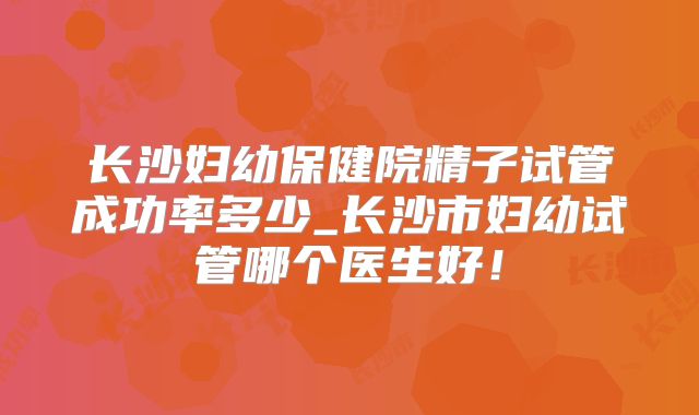 长沙妇幼保健院精子试管成功率多少_长沙市妇幼试管哪个医生好！