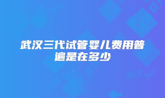 武汉三代试管婴儿费用普遍是在多少