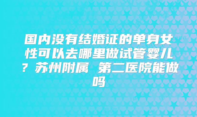 国内没有结婚证的单身女性可以去哪里做试管婴儿？苏州附属 第二医院能做吗