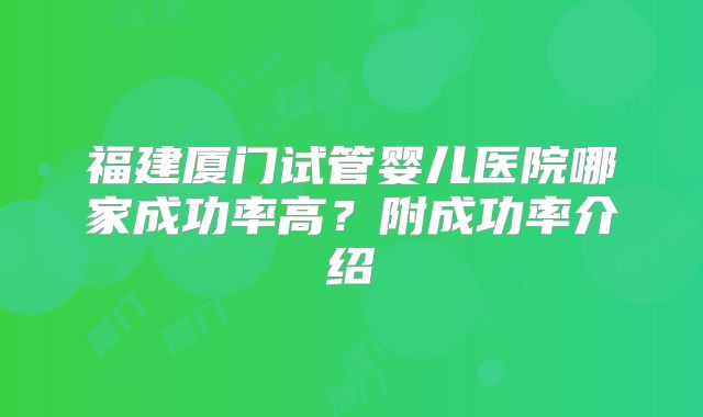 福建厦门试管婴儿医院哪家成功率高？附成功率介绍