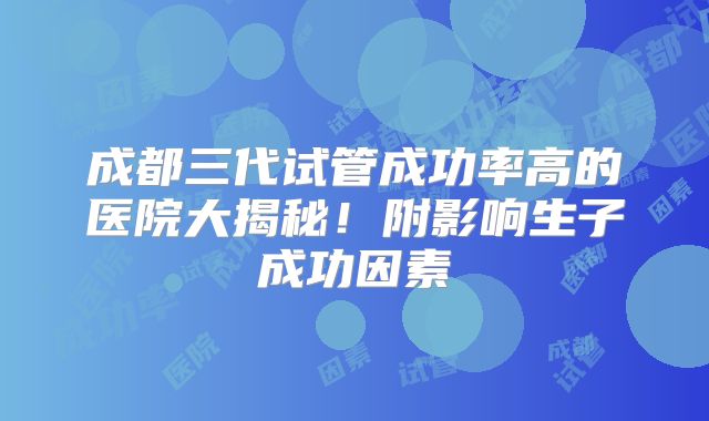成都三代试管成功率高的医院大揭秘！附影响生子成功因素