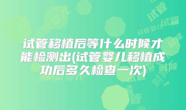 试管移植后等什么时候才能检测出(试管婴儿移植成功后多久检查一次)