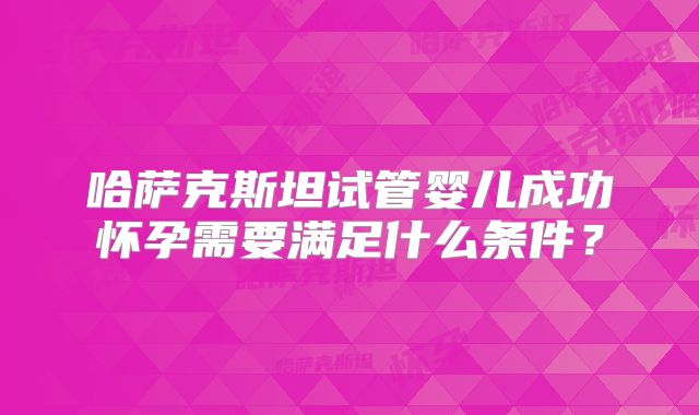 哈萨克斯坦试管婴儿成功怀孕需要满足什么条件?