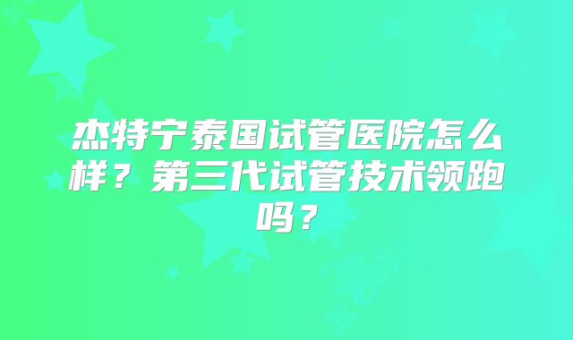 杰特宁泰国试管医院怎么样？第三代试管技术领跑吗？