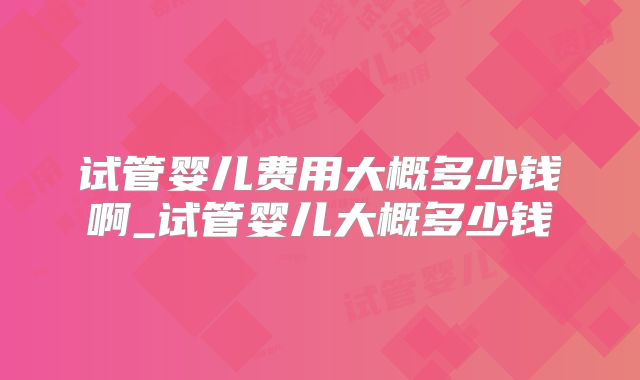 试管婴儿费用大概多少钱啊_试管婴儿大概多少钱