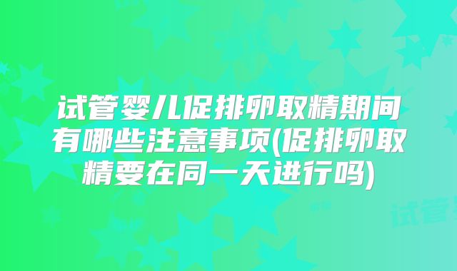 试管婴儿促排卵取精期间有哪些注意事项(促排卵取精要在同一天进行吗)