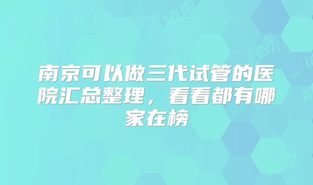 南京可以做三代试管的医院汇总整理，看看都有哪家在榜