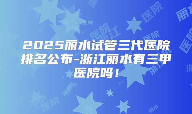 2025丽水试管三代医院排名公布-浙江丽水有三甲医院吗！