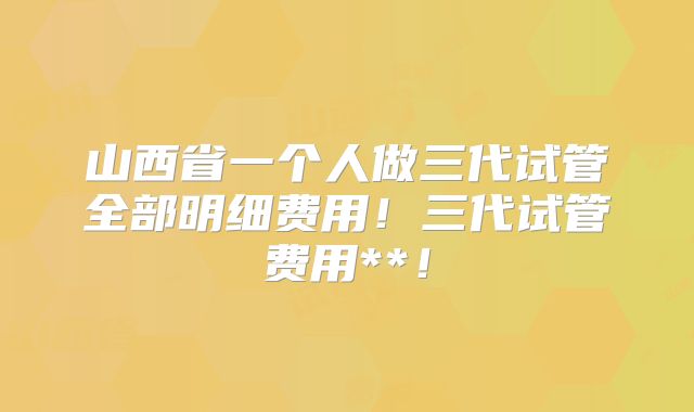山西省一个人做三代试管全部明细费用!三代试管费用**!