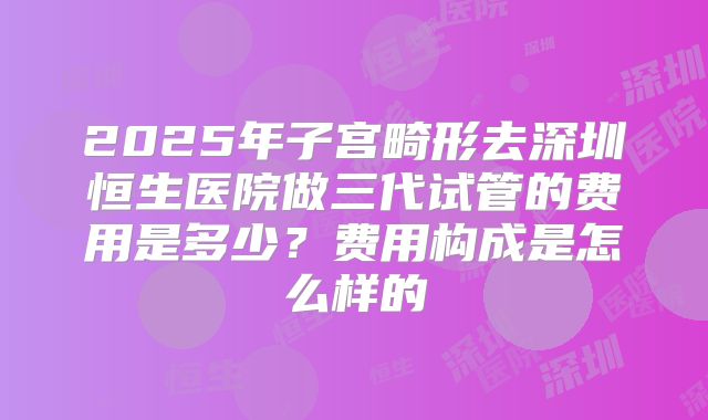 2025年子宫畸形去深圳恒生医院做三代试管的费用是多少？费用构成是怎么样的