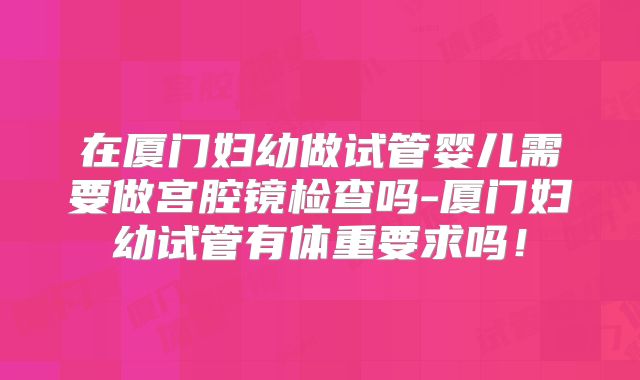 在厦门妇幼做试管婴儿需要做宫腔镜检查吗-厦门妇幼试管有体重要求吗！