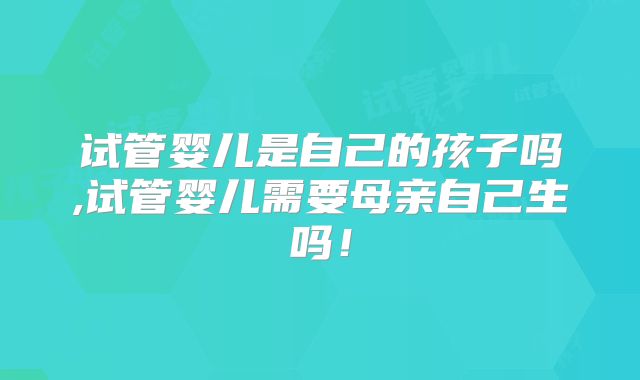 试管婴儿是自己的孩子吗,试管婴儿需要母亲自己生吗！