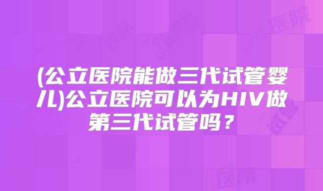 (公立医院能做三代试管婴儿)公立医院可以为HIV做第三代试管吗?