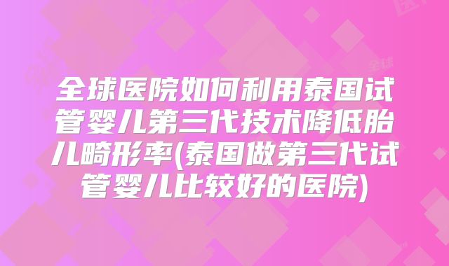 全球医院如何利用泰国试管婴儿第三代技术降低胎儿畸形率(泰国做第三代试管婴儿比较好的医院)
