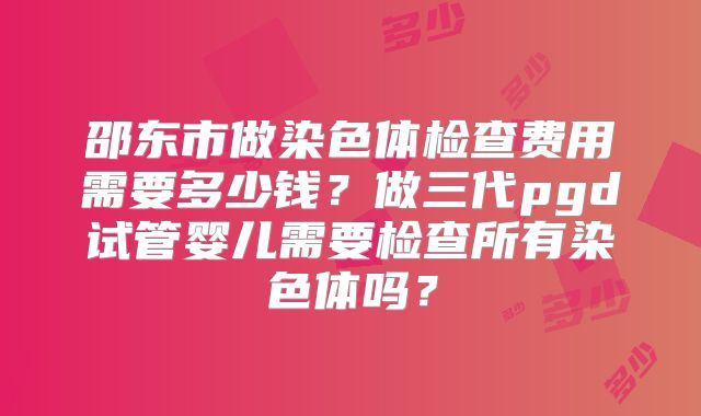 邵东市做染色体检查费用需要多少钱?做三代pgd试管婴儿需要检查所有染色体吗?