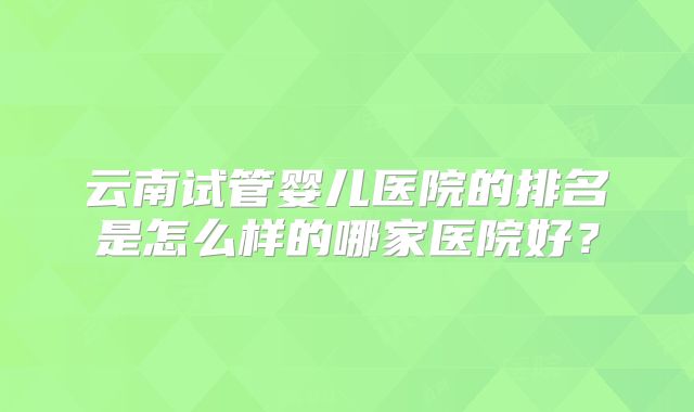 云南试管婴儿医院的排名是怎么样的哪家医院好?