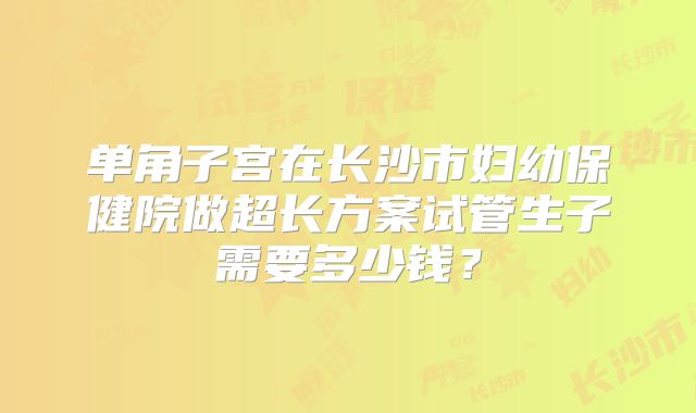 单角子宫在长沙市妇幼保健院做超长方案试管生子需要多少钱？