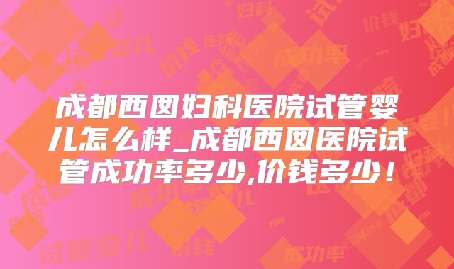 成都西囡妇科医院试管婴儿怎么样_成都西囡医院试管成功率多少,价钱多少！