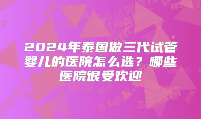 2024年泰国做三代试管婴儿的医院怎么选？哪些医院很受欢迎