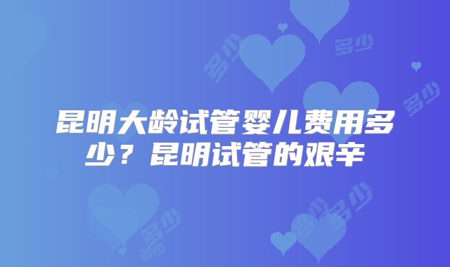 昆明大龄试管婴儿费用多少?昆明试管的艰辛