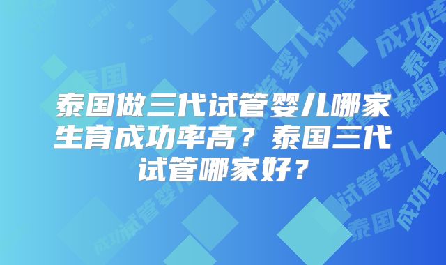 泰国做三代试管婴儿哪家生育成功率高？泰国三代试管哪家好？