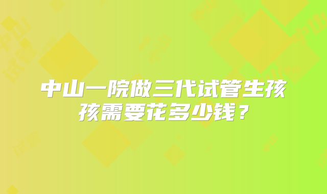 中山一院做三代试管生孩孩需要花多少钱?